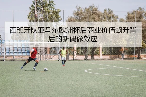 西班牙队亚马尔欧洲杯后商业价值飙升背后的新偶像效应 | pg
