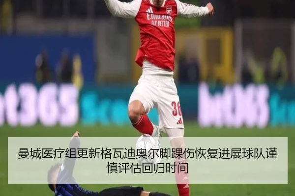 曼城医疗组更新格瓦迪奥尔脚踝伤恢复进展球队谨慎评估回归时间 - pg