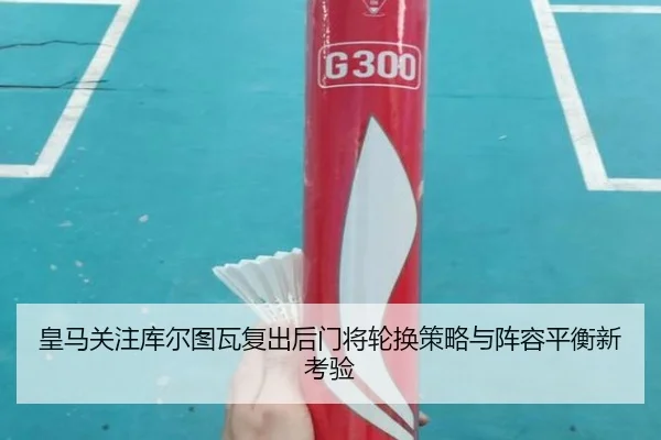 皇马关注库尔图瓦复出后门将轮换策略与阵容平衡新考验（pg）