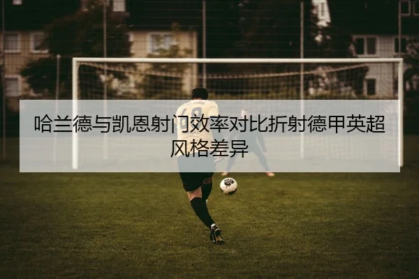 哈兰德与凯恩射门效率对比折射德甲英超风格差异（pg）