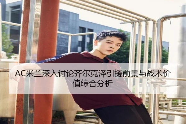AC米兰深入讨论齐尔克泽引援前景与战术价值综合分析（pg）