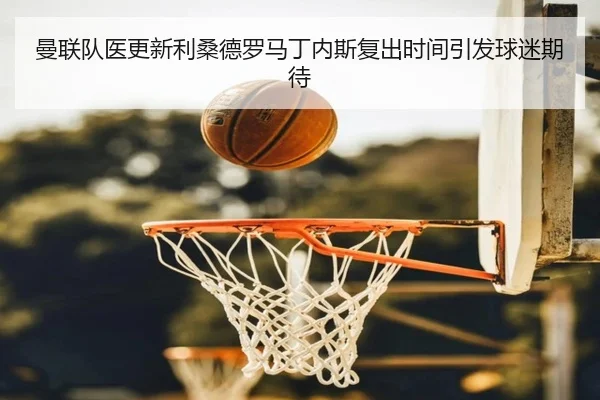 曼联队医更新利桑德罗马丁内斯复出时间引发球迷期待（pg）