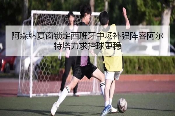 阿森纳夏窗锁定西班牙中场补强阵容阿尔特塔力求控球更稳 - pg