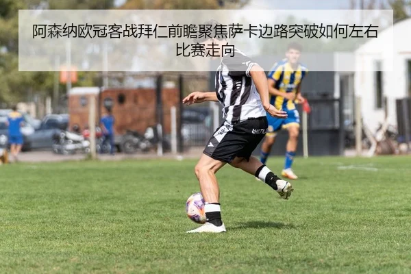 阿森纳欧冠客战拜仁前瞻聚焦萨卡边路突破如何左右比赛走向（pg）