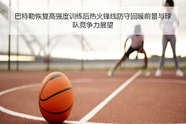 巴特勒恢复高强度训练后热火锋线防守回暖前景与球队竞争力展望（pg）