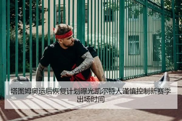 塔图姆奥运后恢复计划曝光凯尔特人谨慎控制新赛季出场时间（pg）